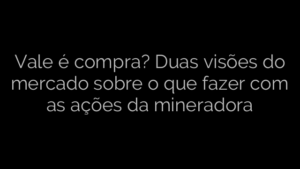 ​Vale é compra? Duas visões do mercado sobre o que fazer com as ações da mineradora 